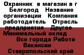 Охранник. в магазин в г. Белгород › Название организации ­ Компания-работодатель › Отрасль предприятия ­ Другое › Минимальный оклад ­ 16 000 - Все города Работа » Вакансии   . Ставропольский край,Лермонтов г.